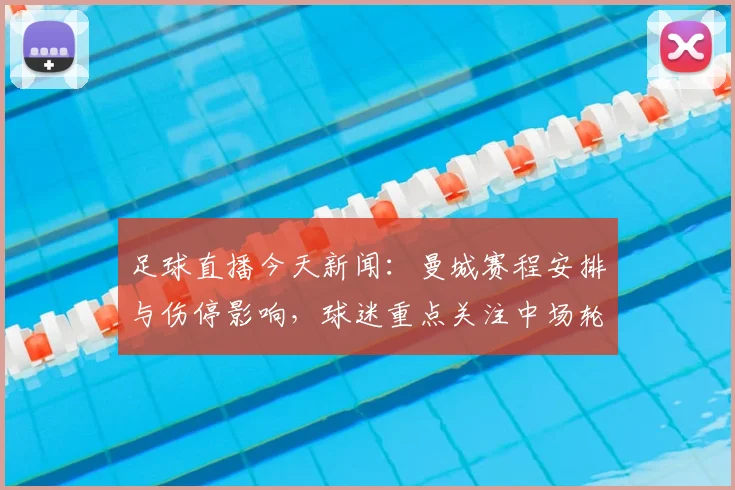 足球直播今天新闻:曼城赛程安排与伤停影响,球迷重点关注中场轮换情况