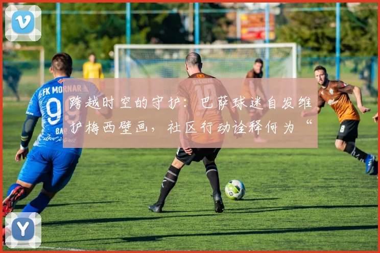 跨越时空的守护：巴萨球迷自发维护梅西壁画，社区行动诠释何为“一生红蓝”