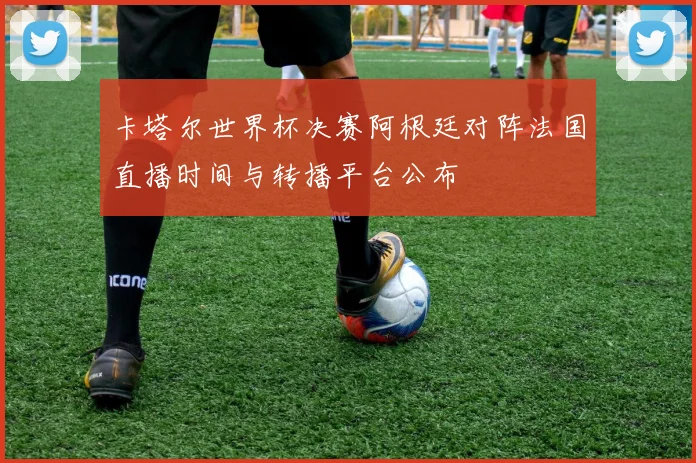 卡塔尔世界杯决赛阿根廷对阵法国直播时间与转播平台公布