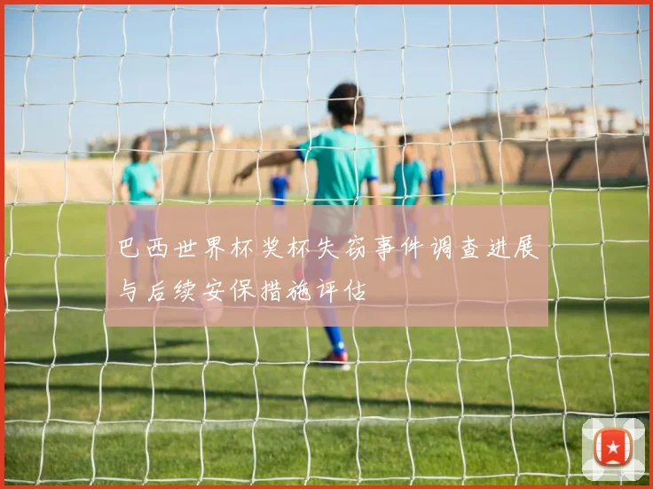 巴西世界杯奖杯失窃事件调查进展与后续安保措施评估