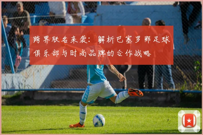 跨界联名来袭：解析巴塞罗那足球俱乐部与时尚品牌的合作战略