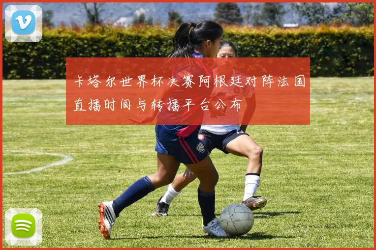 卡塔尔世界杯决赛阿根廷对阵法国直播时间与转播平台公布